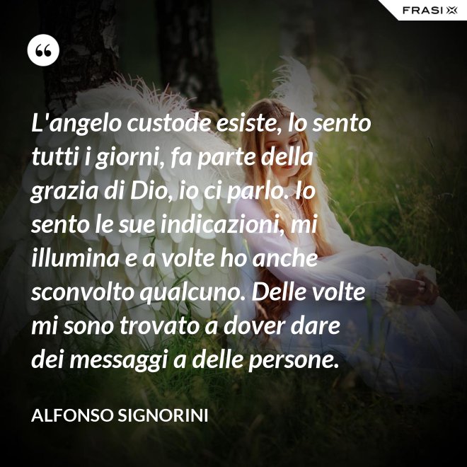 L'angelo custode esiste, lo sento tutti i giorni, fa parte della grazia di Dio, io ci parlo. Io sento le sue indicazioni, mi illumina e a volte ho anche sconvolto qualcuno. Delle volte mi sono trovato a dover dare dei messaggi a delle persone. - Alfonso Signorini