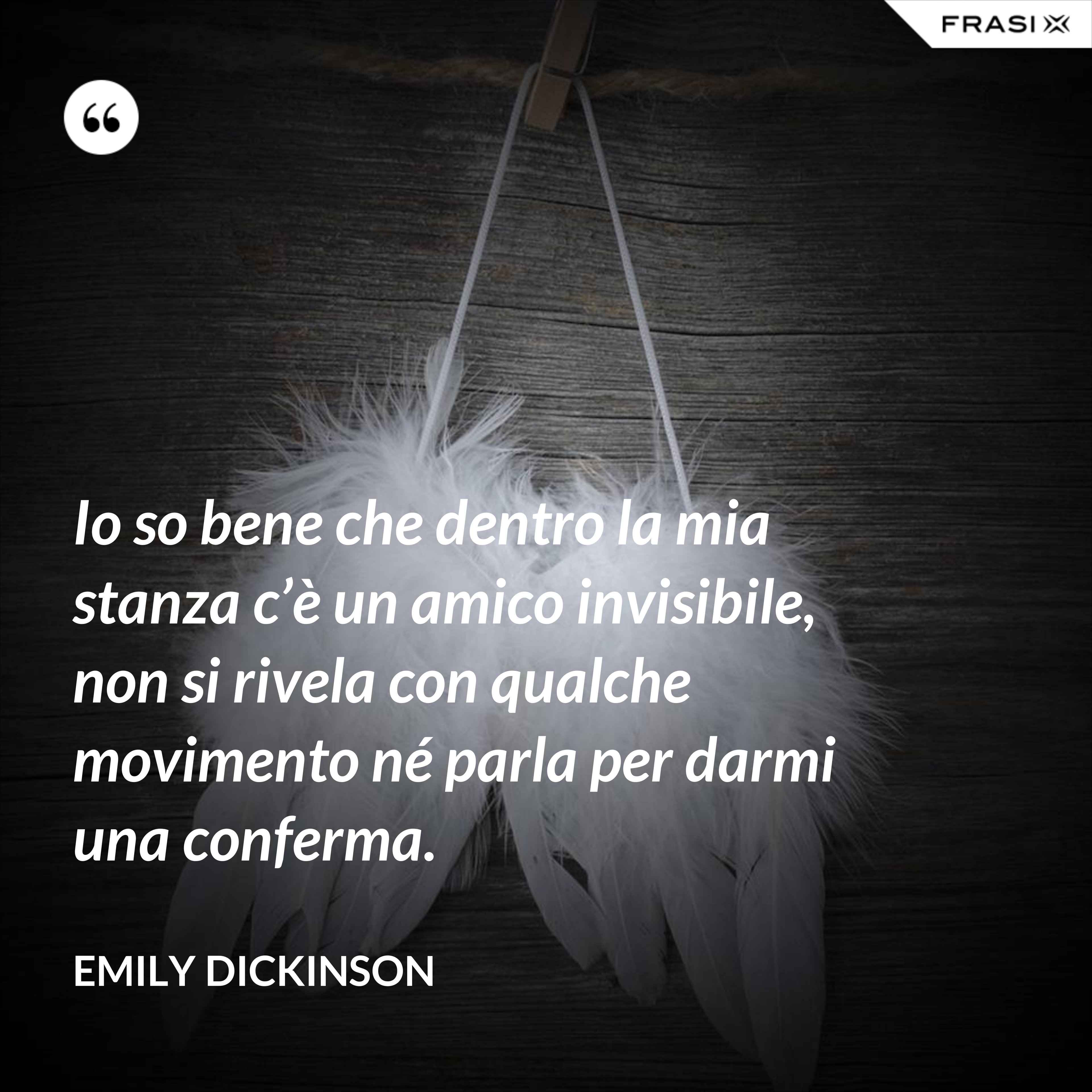 Io so bene che dentro la mia stanza c’è un amico invisibile, non si rivela con qualche movimento né parla per darmi una conferma. - Emily Dickinson