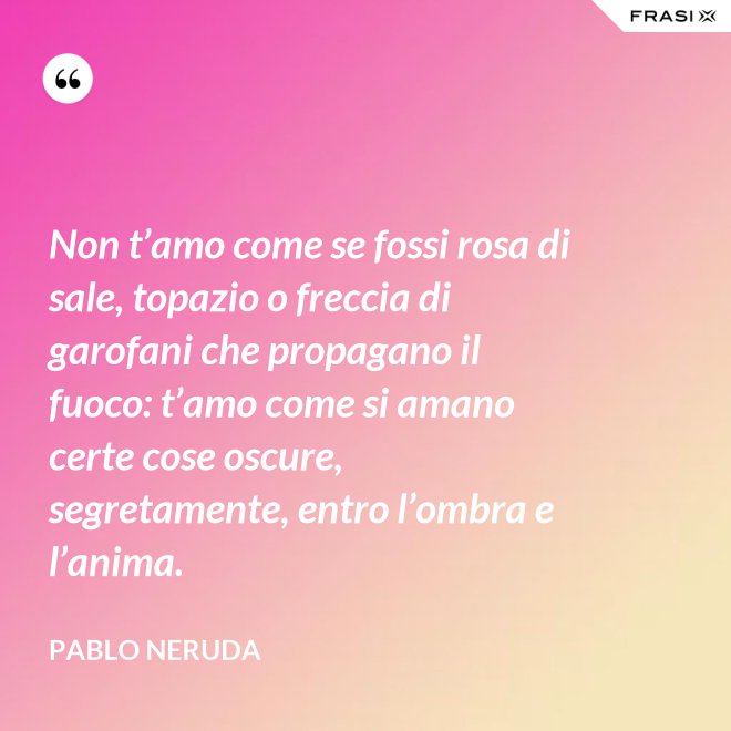 Non t’amo come se fossi rosa di sale, topazio o freccia di garofani che propagano il fuoco: t’amo come si amano certe cose oscure, segretamente, entro l’ombra e l’anima. - Pablo Neruda