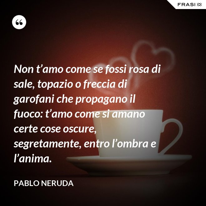 Non t’amo come se fossi rosa di sale, topazio o freccia di garofani che propagano il fuoco: t’amo come si amano certe cose oscure, segretamente, entro l’ombra e l’anima. - Pablo Neruda