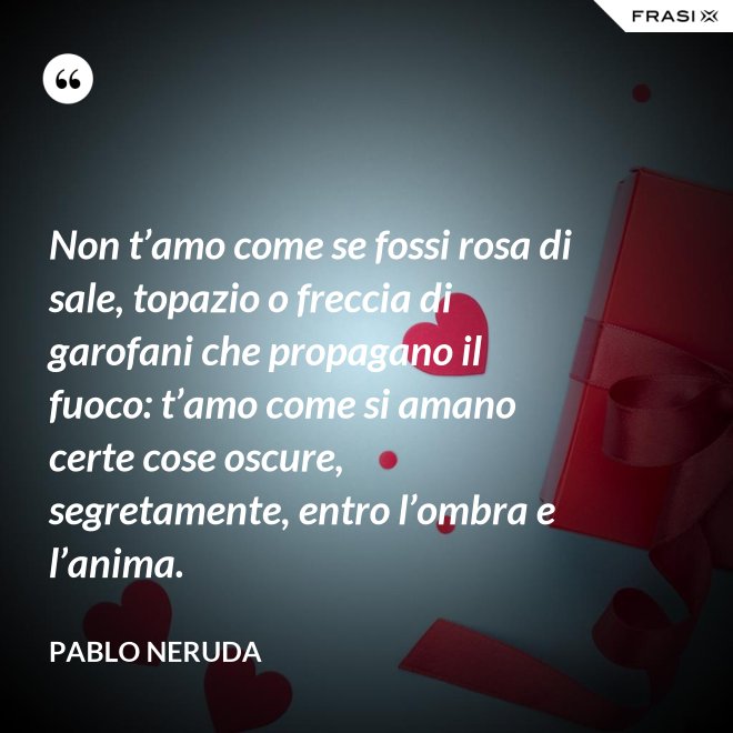 Non t’amo come se fossi rosa di sale, topazio o freccia di garofani che propagano il fuoco: t’amo come si amano certe cose oscure, segretamente, entro l’ombra e l’anima. - Pablo Neruda