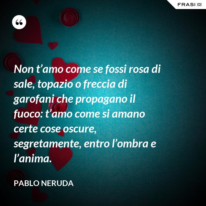 Non t’amo come se fossi rosa di sale, topazio o freccia di garofani che propagano il fuoco: t’amo come si amano certe cose oscure, segretamente, entro l’ombra e l’anima. - Pablo Neruda