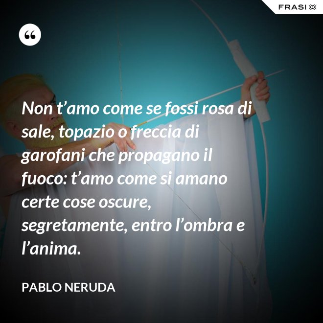 Non t’amo come se fossi rosa di sale, topazio o freccia di garofani che propagano il fuoco: t’amo come si amano certe cose oscure, segretamente, entro l’ombra e l’anima. - Pablo Neruda