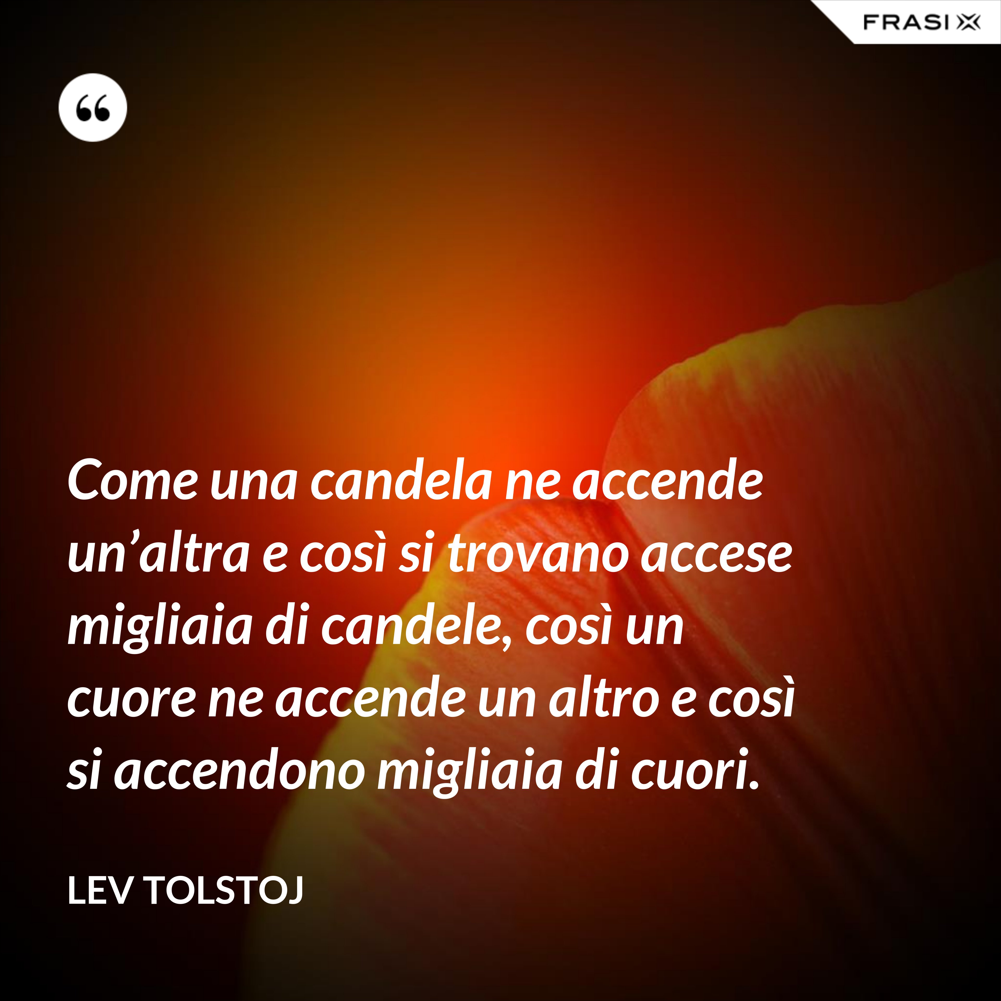 Come una candela ne accende un’altra e così si trovano accese migliaia di candele, così un cuore ne accende un altro e così si accendono migliaia di cuori. - Lev Tolstoj