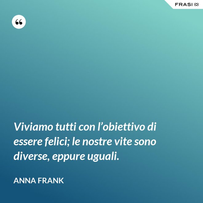 Viviamo tutti con l’obiettivo di essere felici; le nostre vite sono diverse, eppure uguali. - Anna Frank