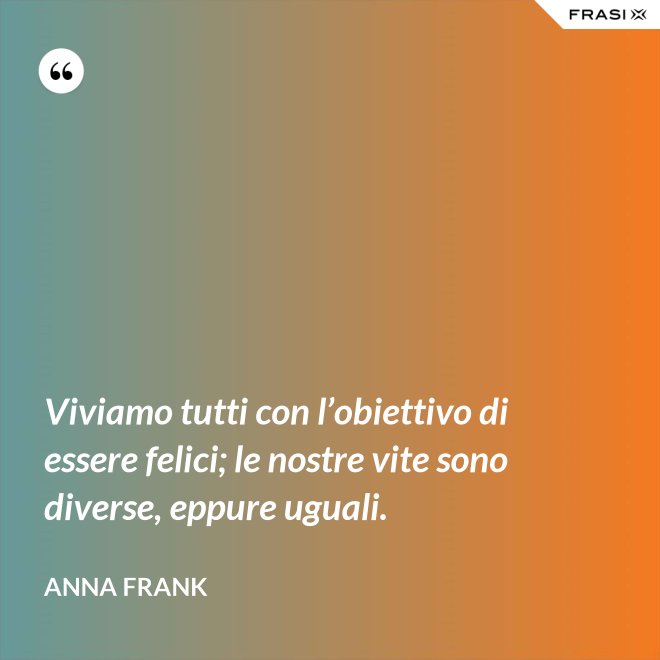 Viviamo tutti con l’obiettivo di essere felici; le nostre vite sono diverse, eppure uguali. - Anna Frank