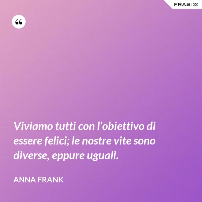 Viviamo tutti con l’obiettivo di essere felici; le nostre vite sono diverse, eppure uguali. - Anna Frank