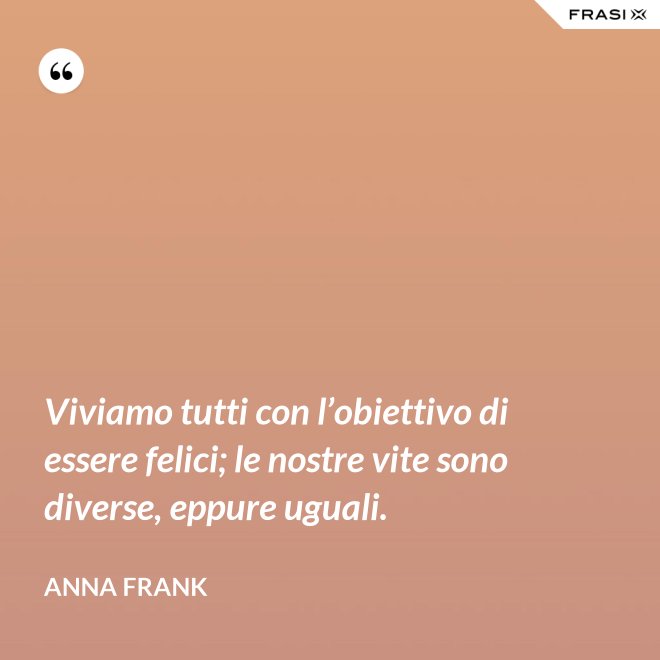 Viviamo tutti con l’obiettivo di essere felici; le nostre vite sono diverse, eppure uguali. - Anna Frank