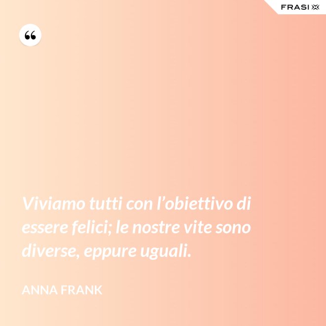 Viviamo tutti con l’obiettivo di essere felici; le nostre vite sono diverse, eppure uguali. - Anna Frank