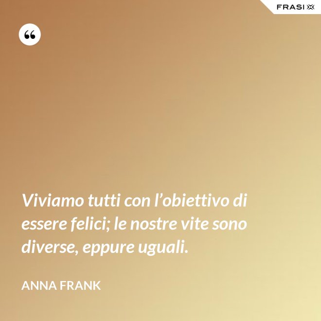 Viviamo tutti con l’obiettivo di essere felici; le nostre vite sono diverse, eppure uguali. - Anna Frank
