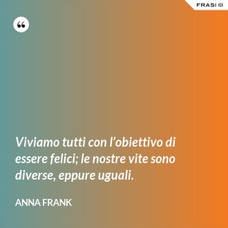 Viviamo tutti con l’obiettivo di essere felici; le nostre vite sono diverse, eppure uguali. - Anna Frank
