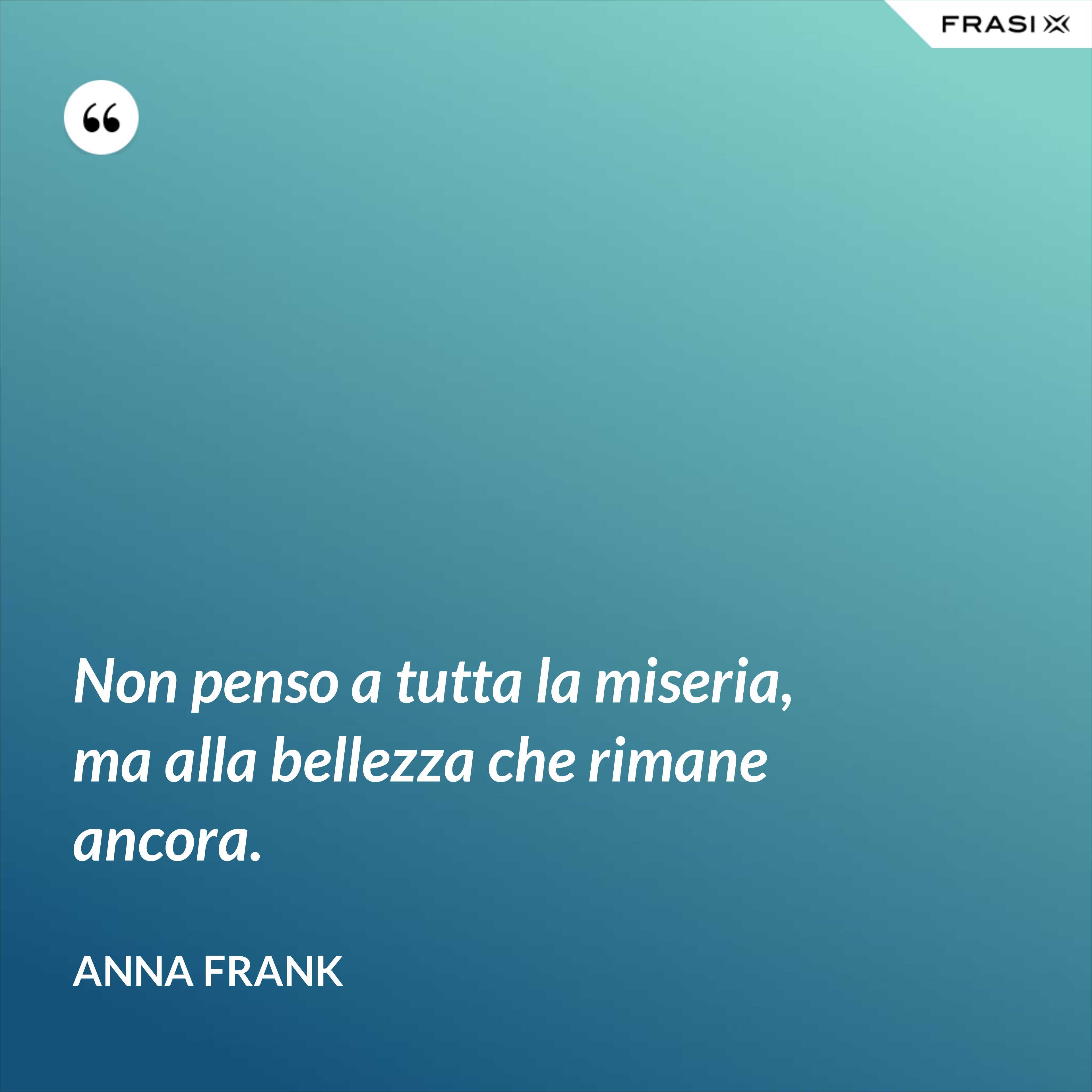 Non penso a tutta la miseria, ma alla bellezza che rimane ancora. - Anna Frank