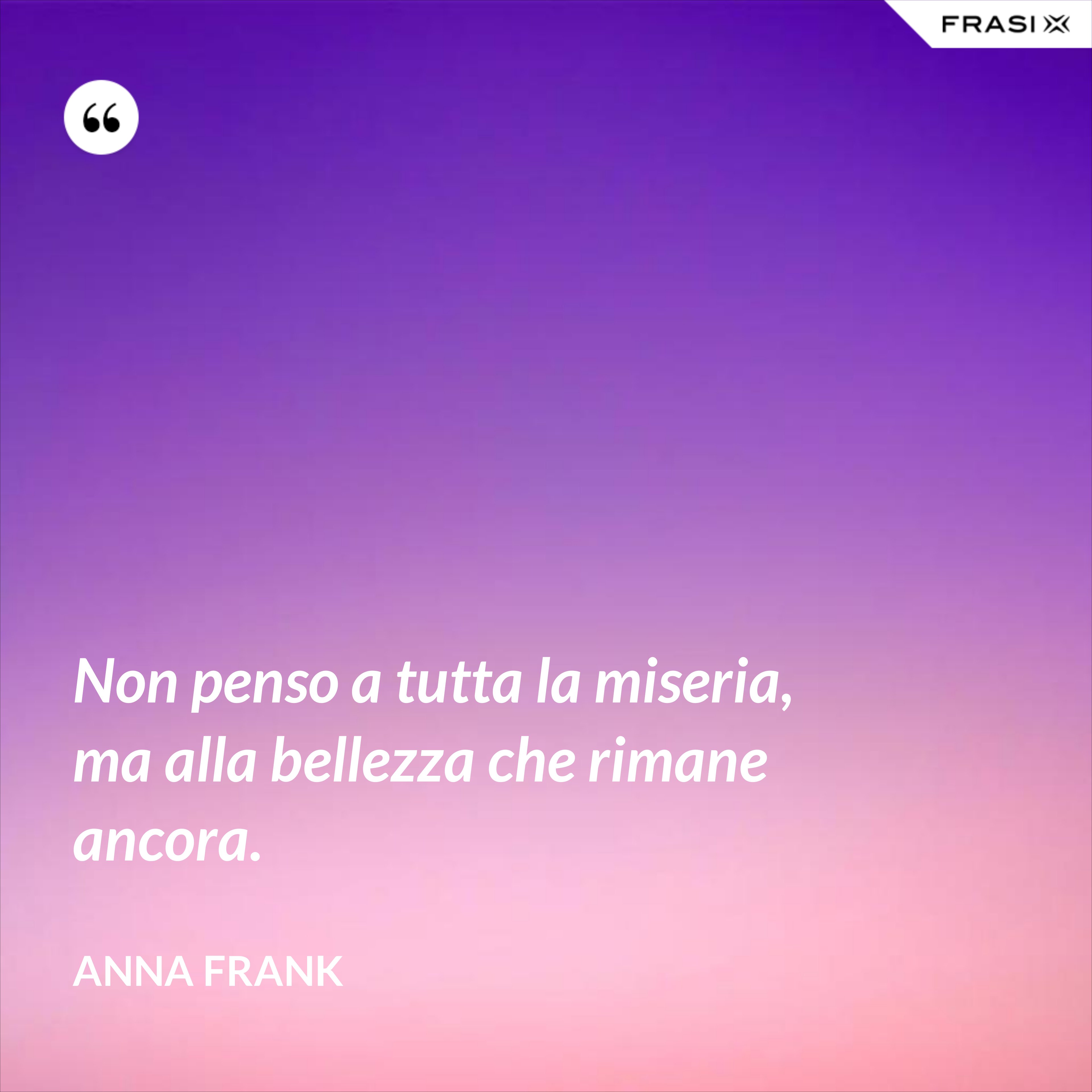 Non penso a tutta la miseria, ma alla bellezza che rimane ancora. - Anna Frank