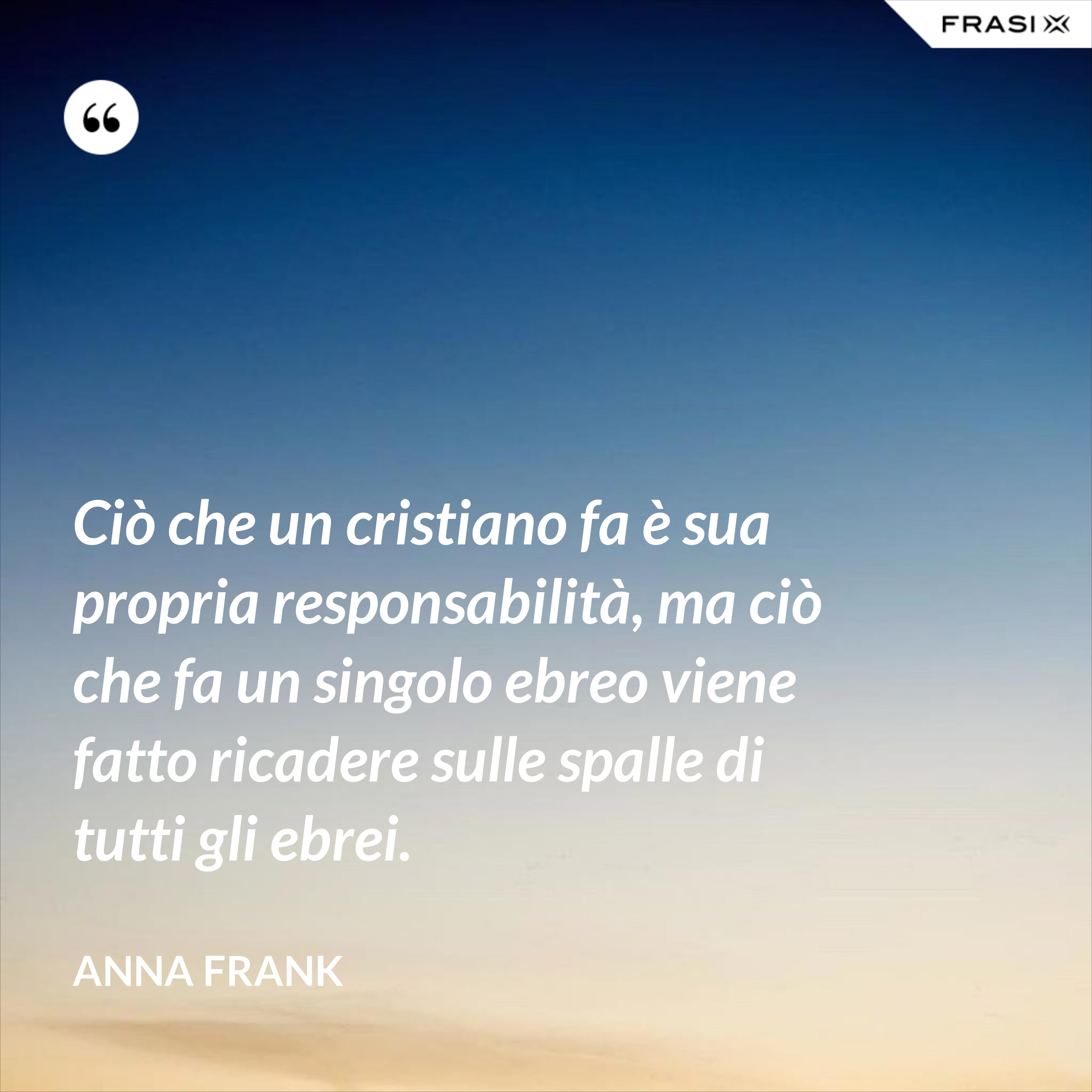 Ciò che un cristiano fa è sua propria responsabilità, ma ciò che fa un singolo ebreo viene fatto ricadere sulle spalle di tutti gli ebrei. - Anna Frank