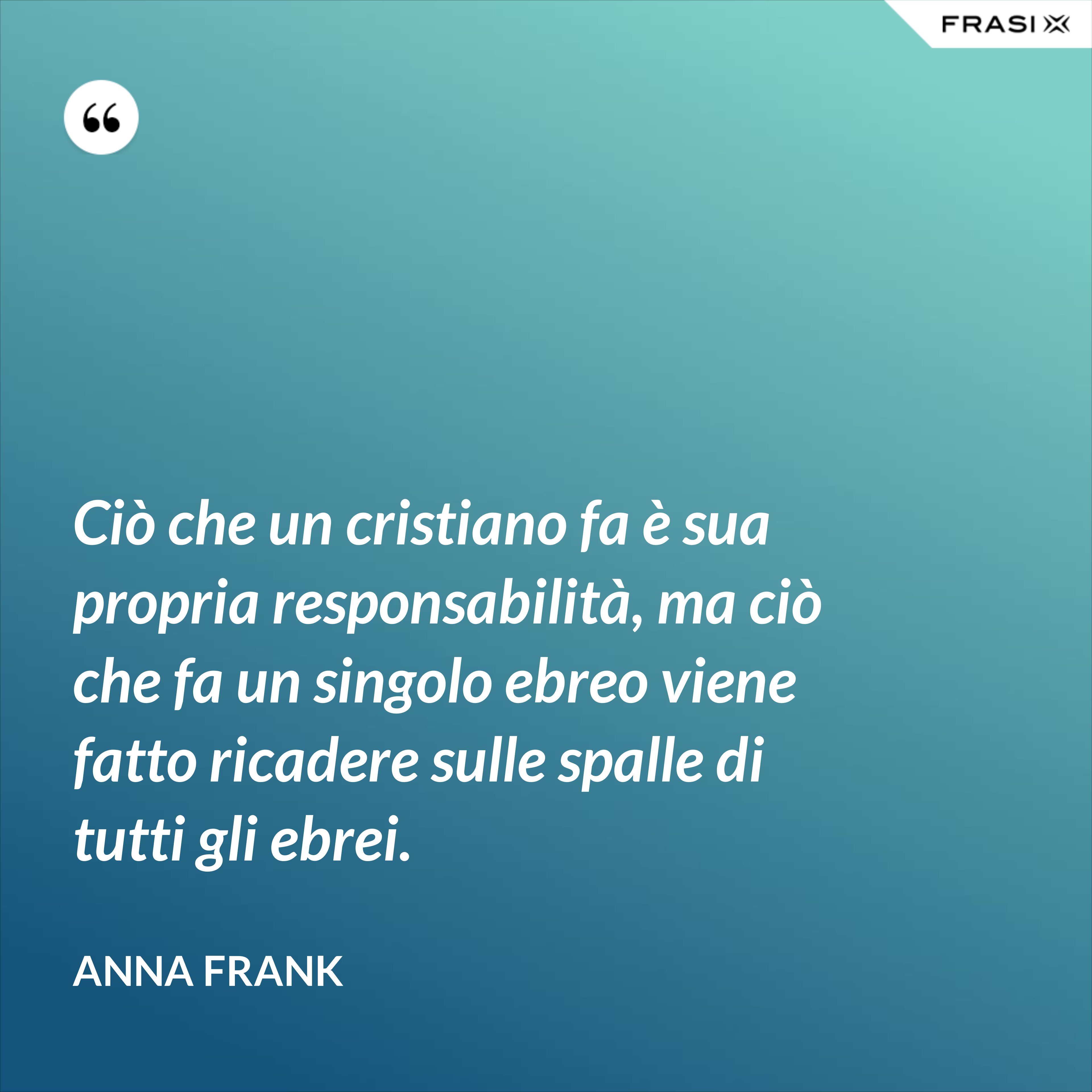 Ciò che un cristiano fa è sua propria responsabilità, ma ciò che fa un singolo ebreo viene fatto ricadere sulle spalle di tutti gli ebrei. - Anna Frank