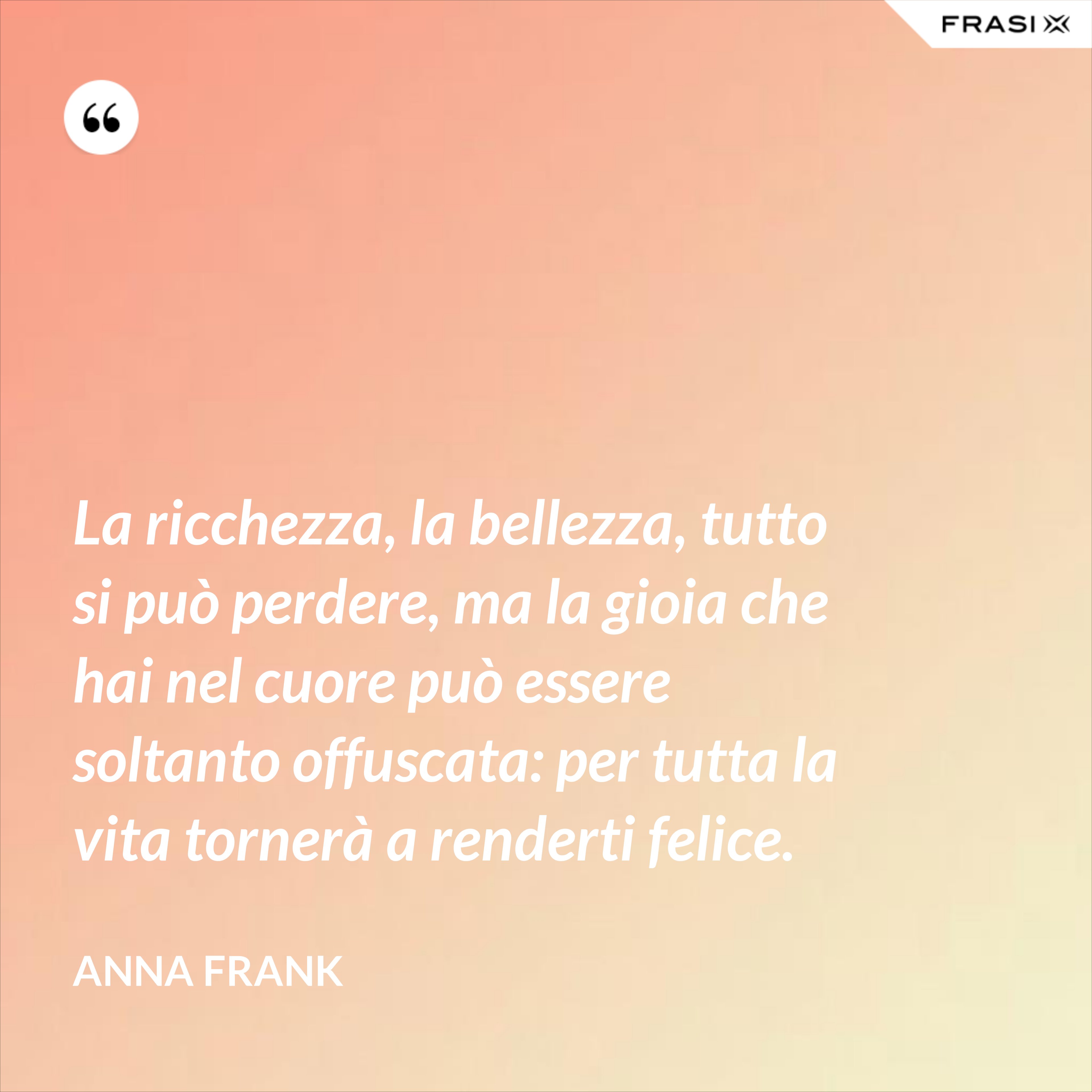 La ricchezza, la bellezza, tutto si può perdere, ma la gioia che hai nel cuore può essere soltanto offuscata: per tutta la vita tornerà a renderti felice. - Anna Frank