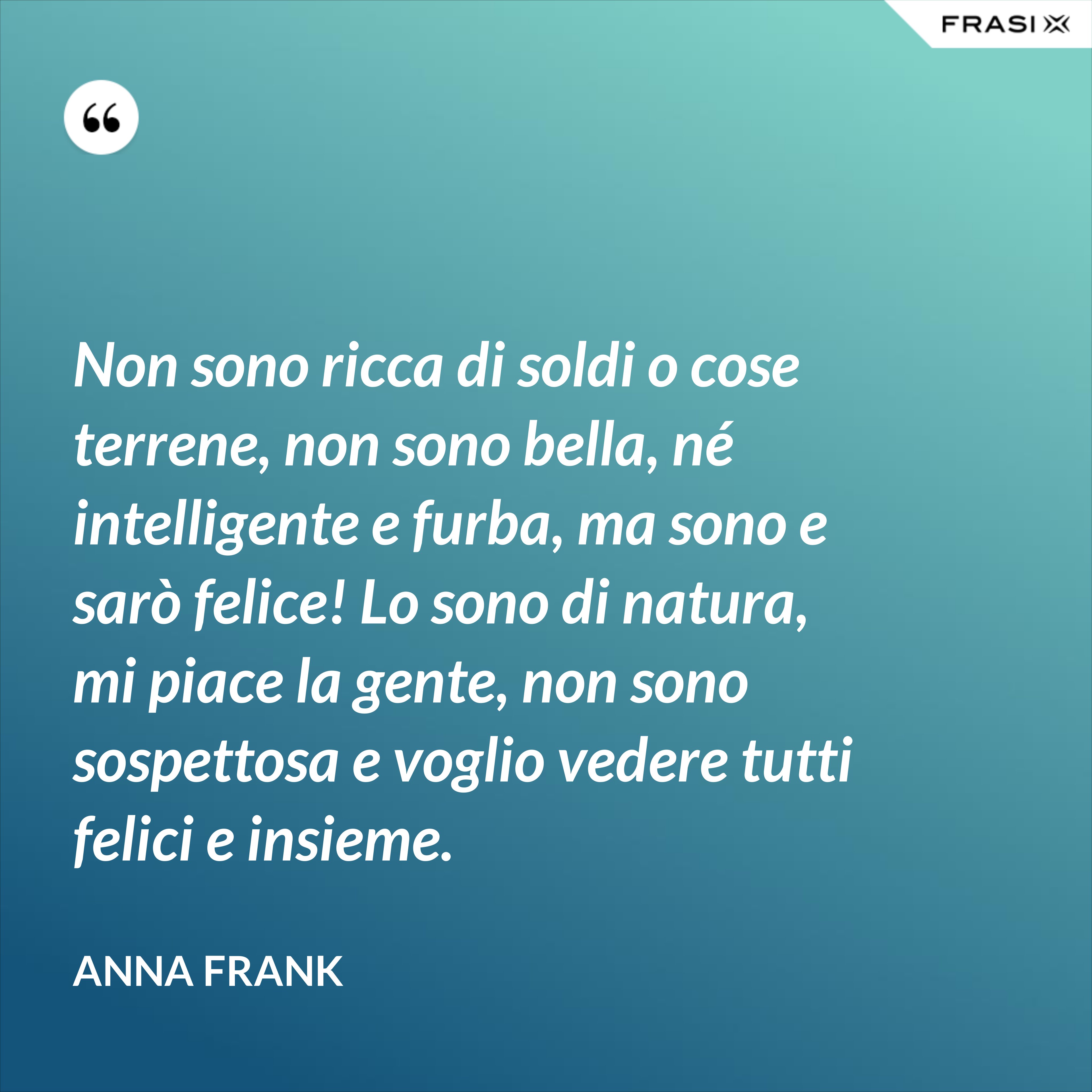 Non sono ricca di soldi o cose terrene, non sono bella, né intelligente e furba, ma sono e sarò felice! Lo sono di natura, mi piace la gente, non sono sospettosa e voglio vedere tutti felici e insieme. - Anna Frank