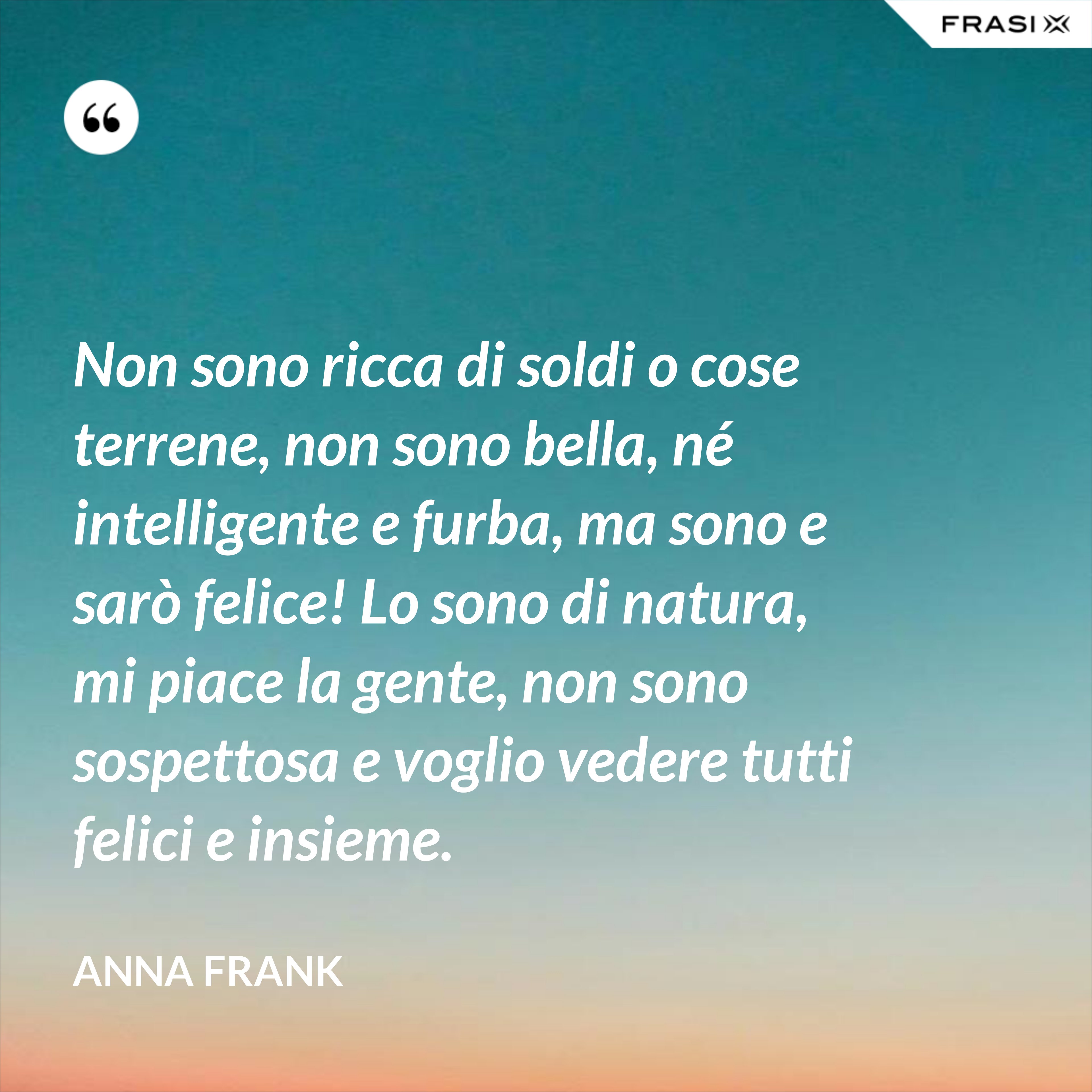 Non sono ricca di soldi o cose terrene, non sono bella, né intelligente e furba, ma sono e sarò felice! Lo sono di natura, mi piace la gente, non sono sospettosa e voglio vedere tutti felici e insieme. - Anna Frank