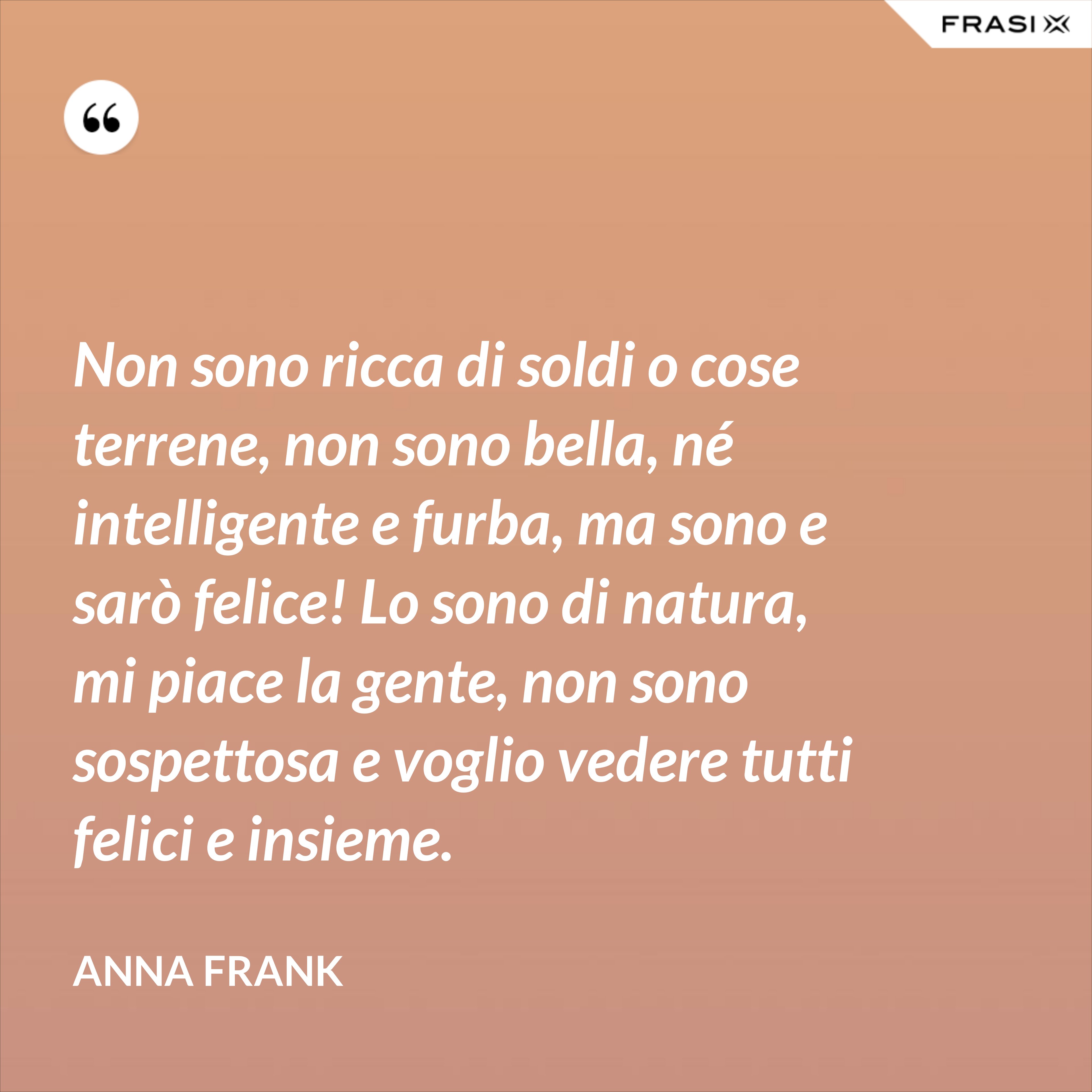 Non sono ricca di soldi o cose terrene, non sono bella, né intelligente e furba, ma sono e sarò felice! Lo sono di natura, mi piace la gente, non sono sospettosa e voglio vedere tutti felici e insieme. - Anna Frank