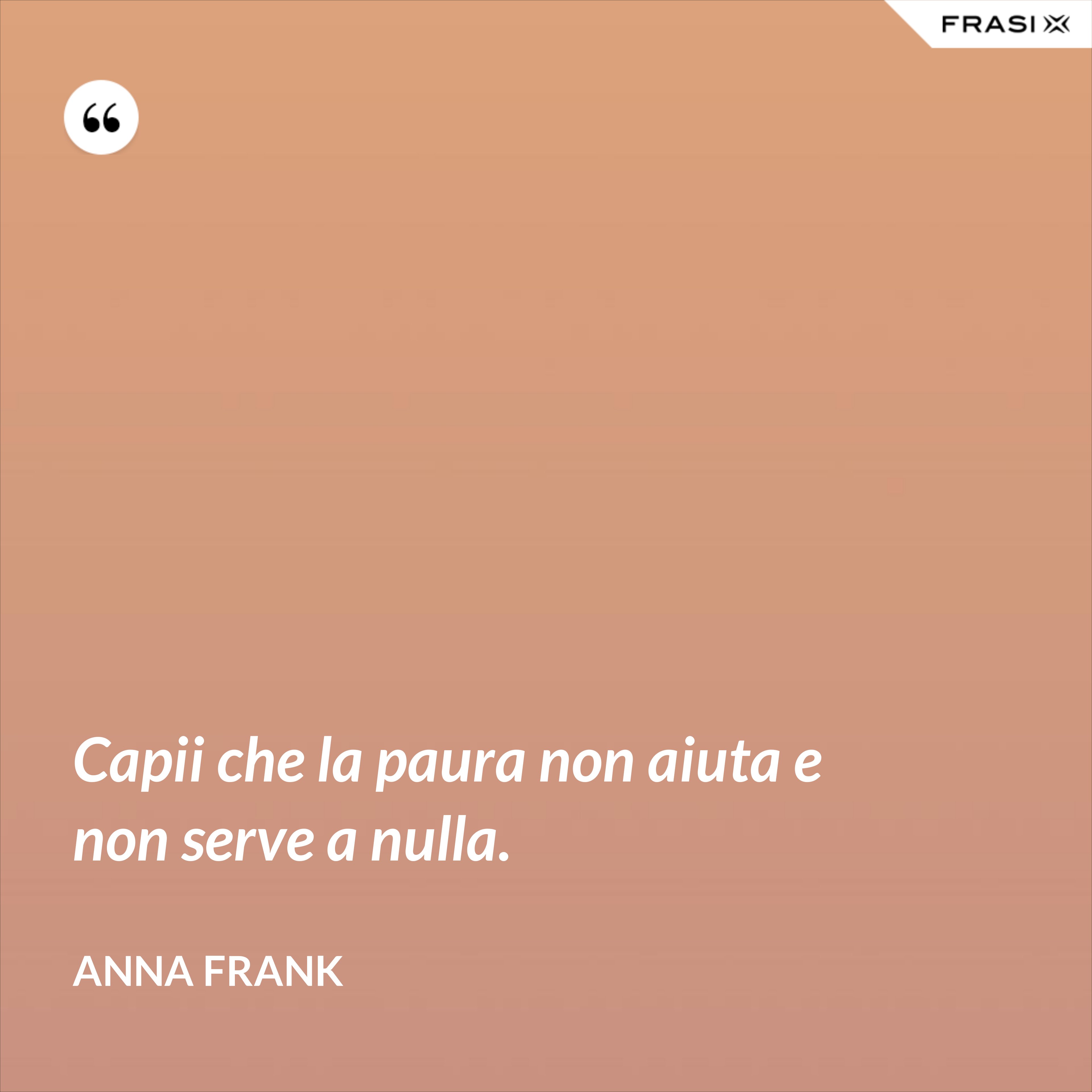 Capii che la paura non aiuta e non serve a nulla. - Anna Frank