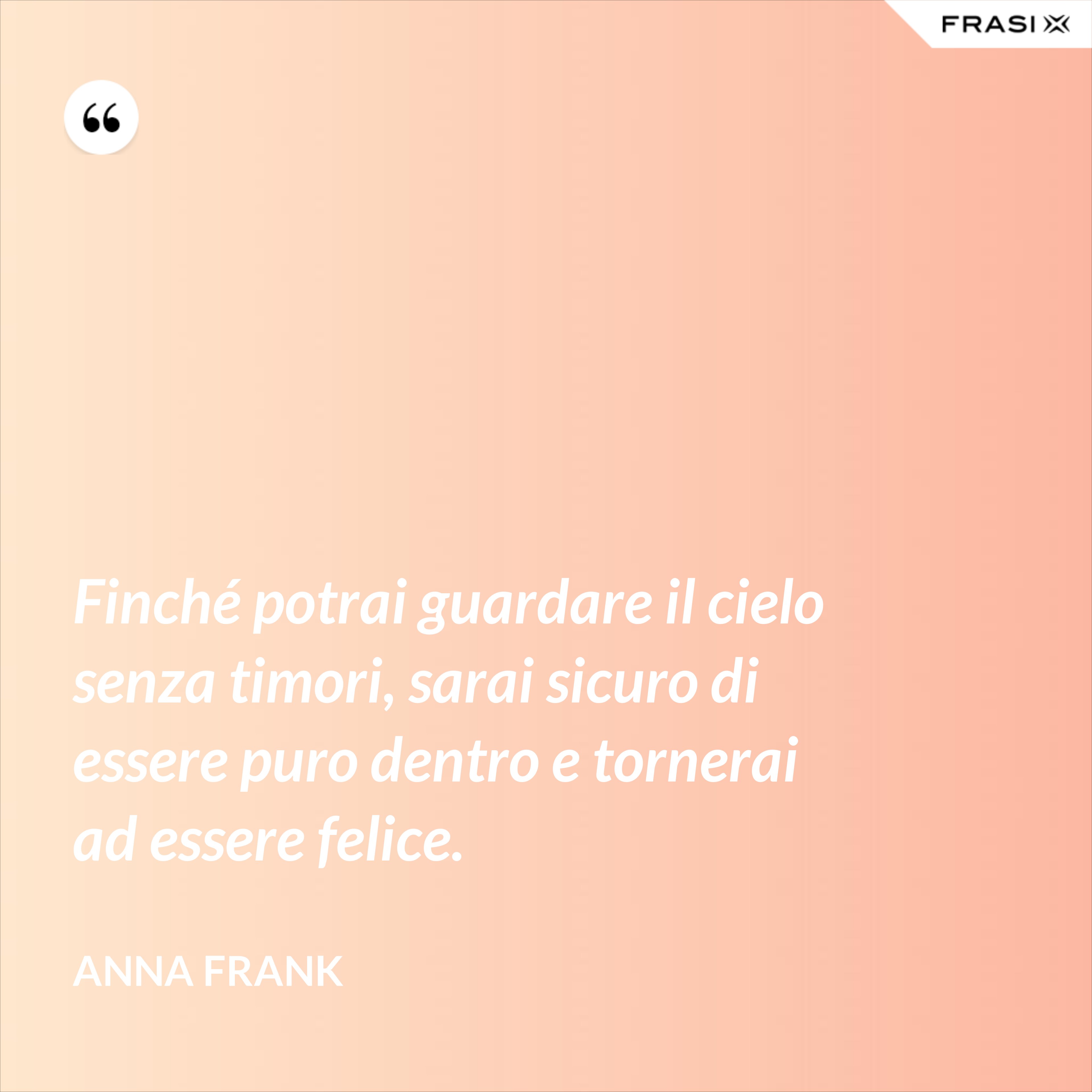 Finché potrai guardare il cielo senza timori, sarai sicuro di essere puro dentro e tornerai ad essere felice. - Anna Frank