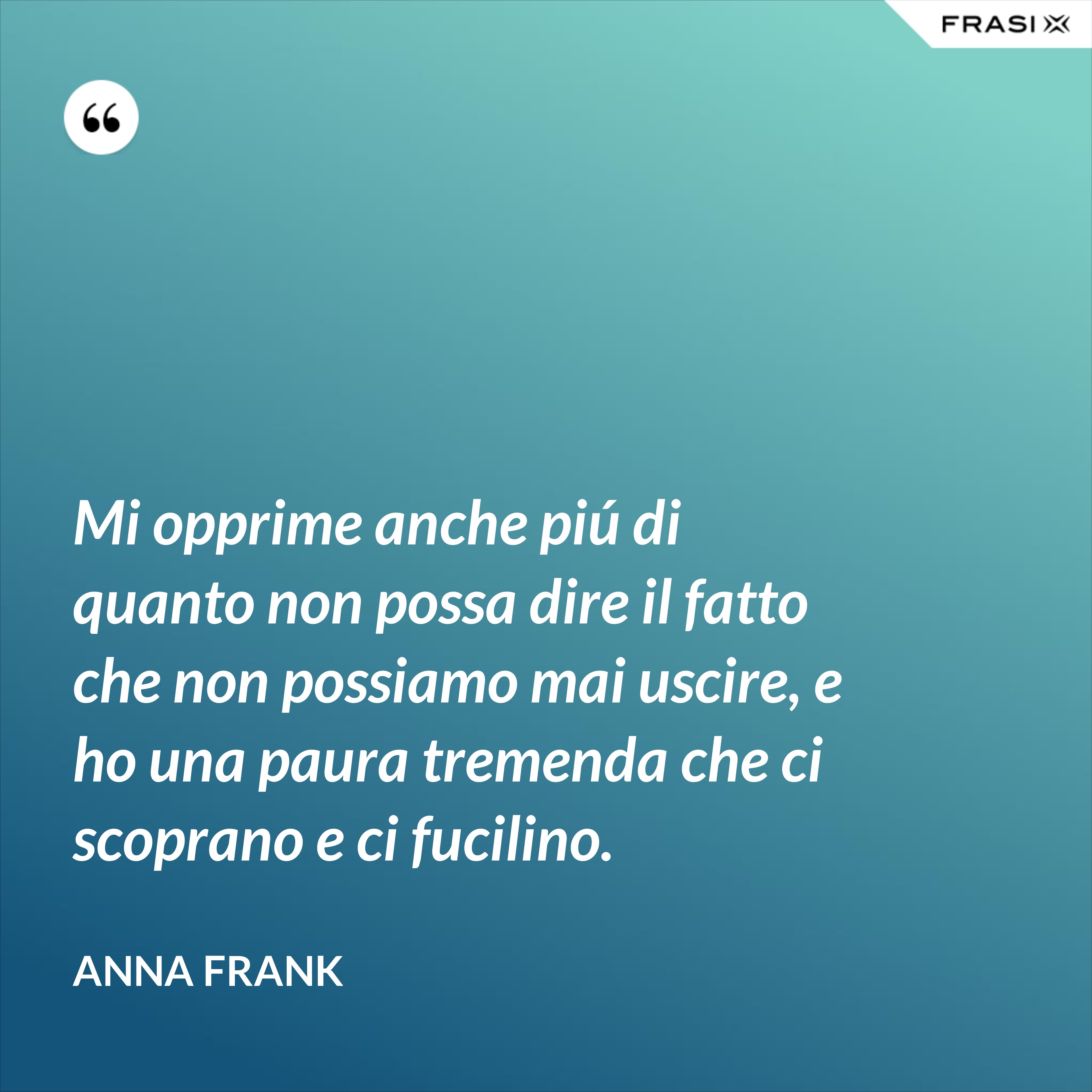 Mi opprime anche piú di quanto non possa dire il fatto che non possiamo mai uscire, e ho una paura tremenda che ci scoprano e ci fucilino. - Anna Frank