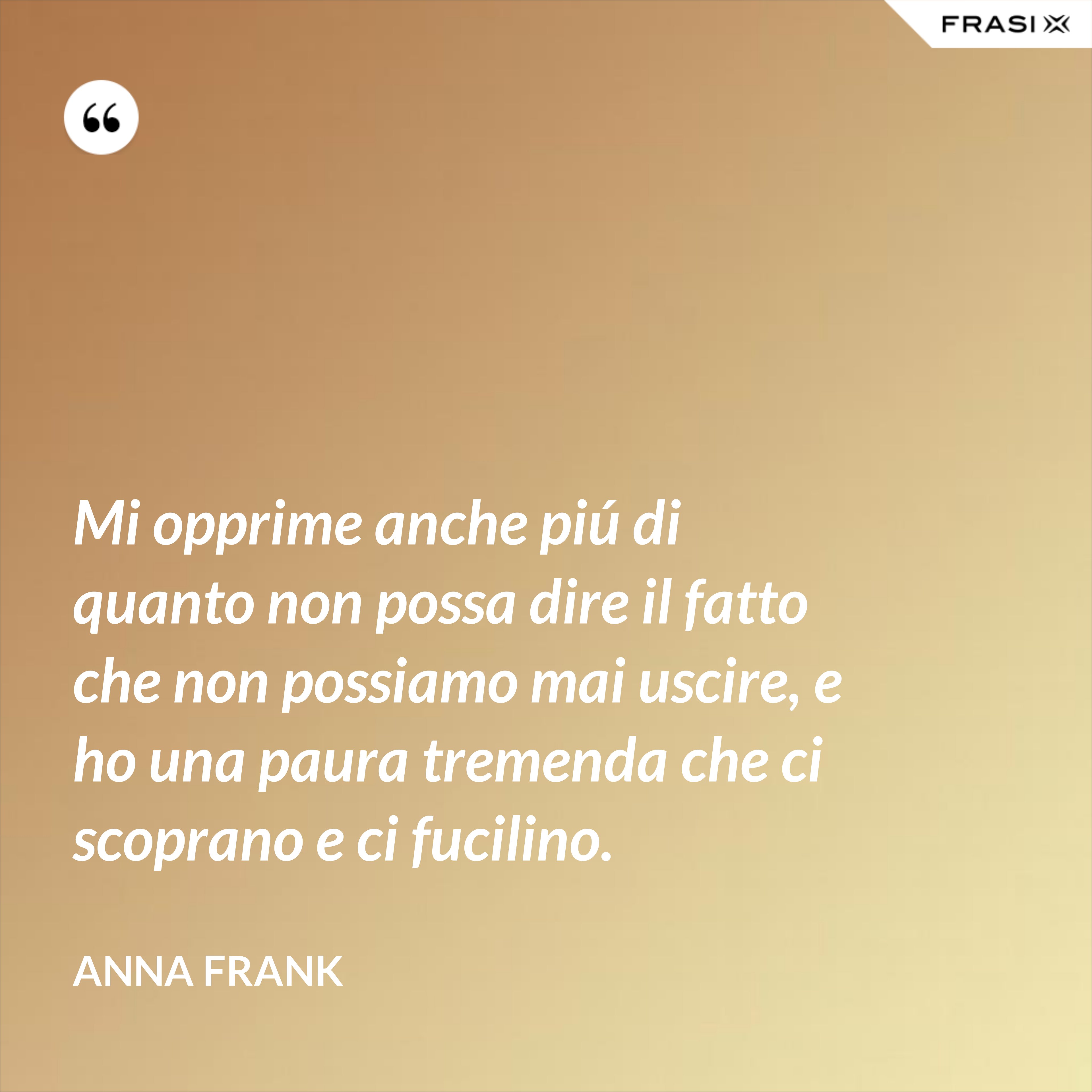 Mi opprime anche piú di quanto non possa dire il fatto che non possiamo mai uscire, e ho una paura tremenda che ci scoprano e ci fucilino. - Anna Frank