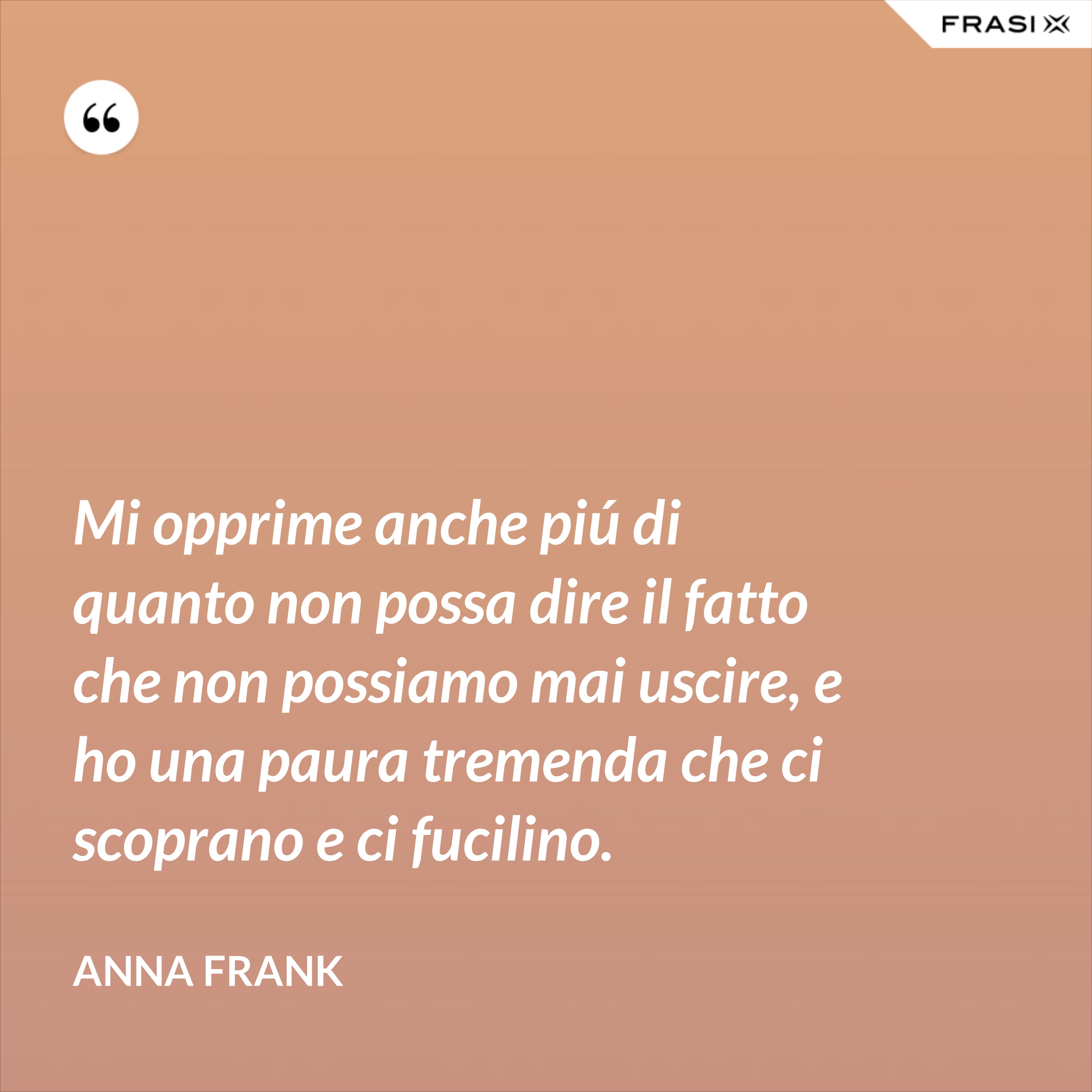 Mi opprime anche piú di quanto non possa dire il fatto che non possiamo mai uscire, e ho una paura tremenda che ci scoprano e ci fucilino. - Anna Frank