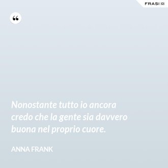 Nonostante tutto io ancora credo che la gente sia davvero buona nel proprio cuore. - Anna Frank