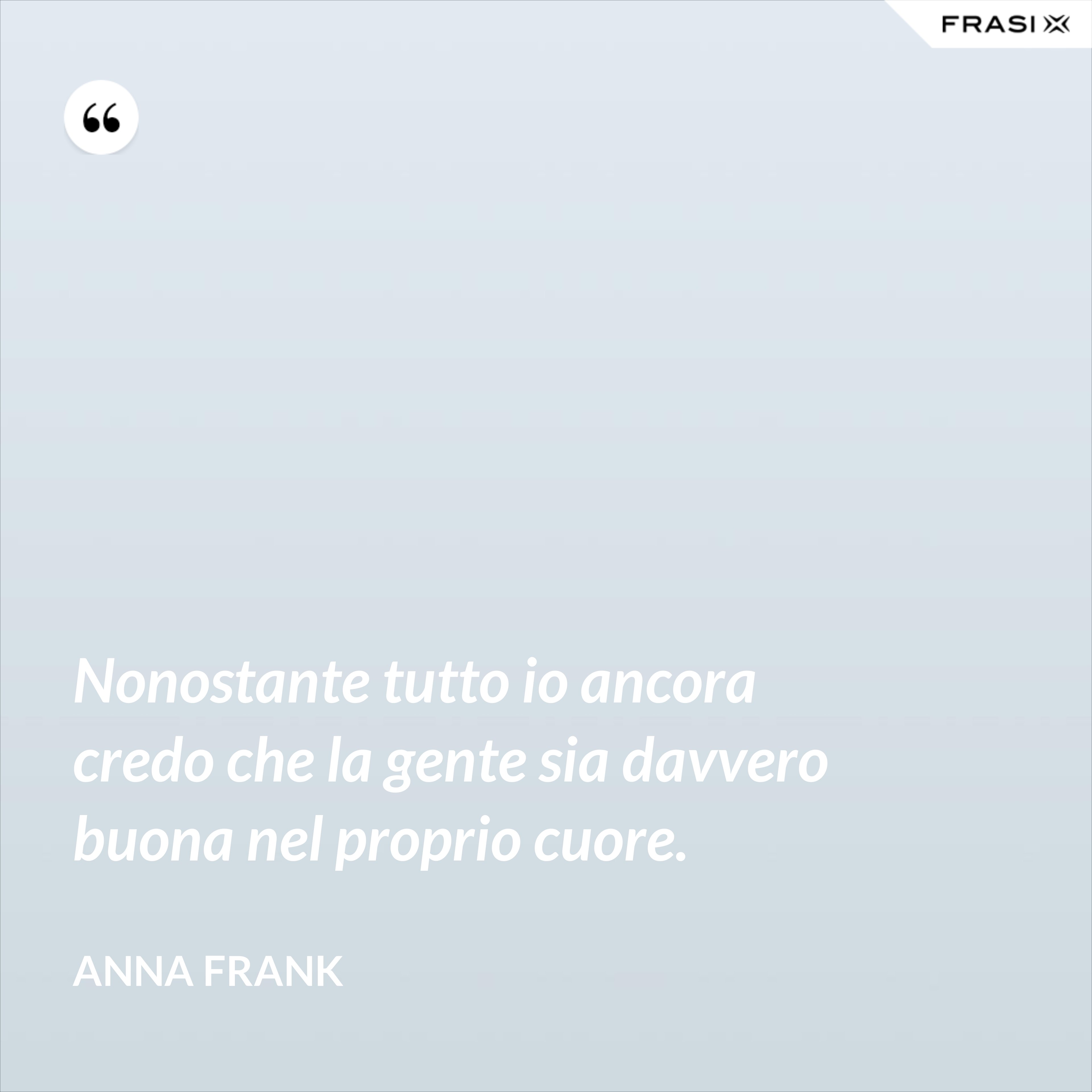 Nonostante tutto io ancora credo che la gente sia davvero buona nel proprio cuore. - Anna Frank