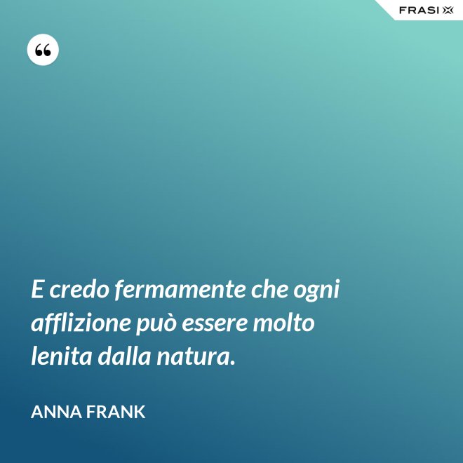 E credo fermamente che ogni afflizione può essere molto lenita dalla natura. - Anna Frank