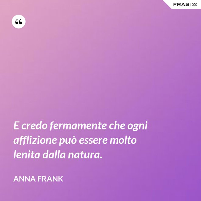 E credo fermamente che ogni afflizione può essere molto lenita dalla natura. - Anna Frank