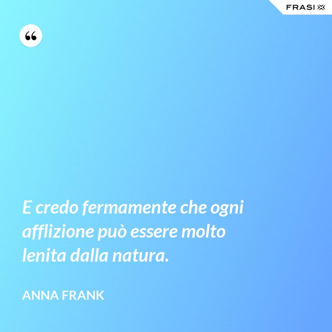 E credo fermamente che ogni afflizione può essere molto lenita dalla natura. - Anna Frank