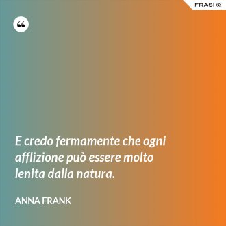 E credo fermamente che ogni afflizione può essere molto lenita dalla natura. - Anna Frank