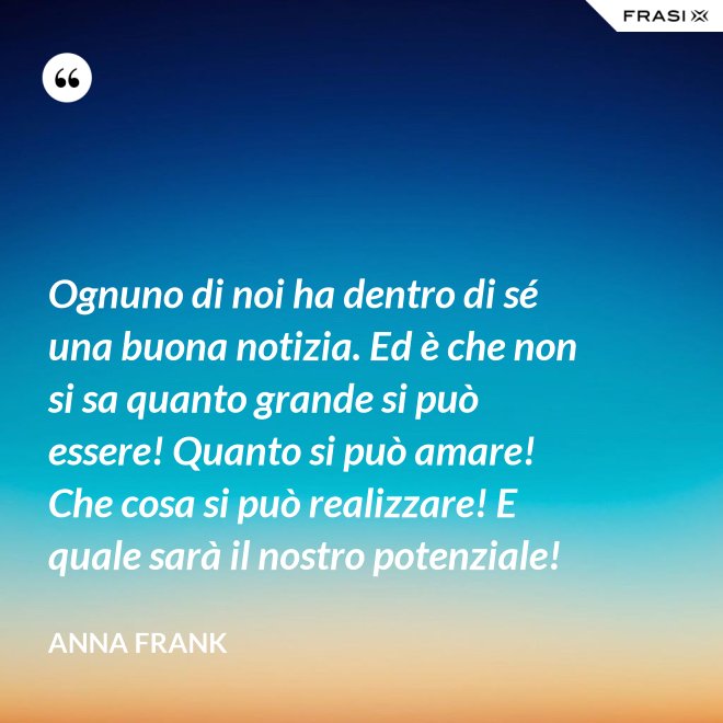 Ognuno di noi ha dentro di sé una buona notizia. Ed è che non si sa quanto grande si può essere! Quanto si può amare! Che cosa si può realizzare! E quale sarà il nostro potenziale! - Anna Frank