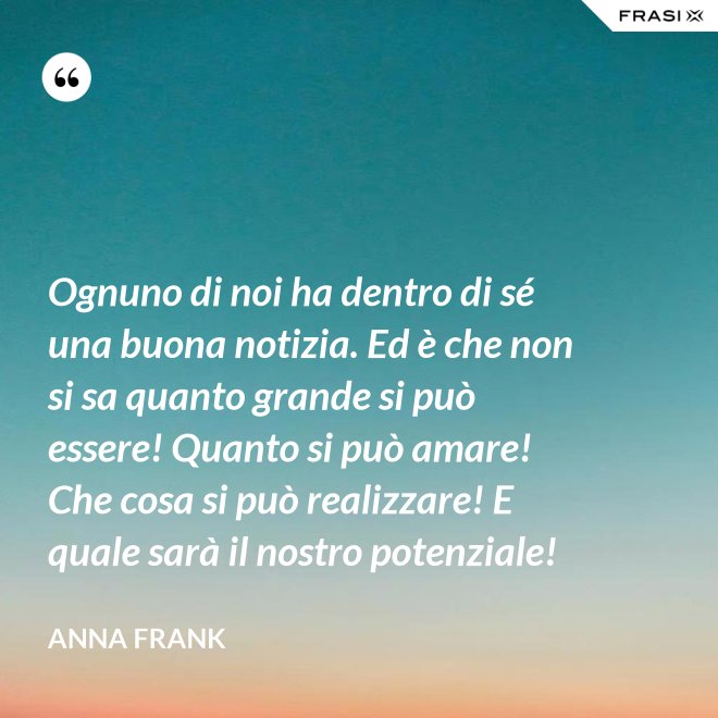Ognuno di noi ha dentro di sé una buona notizia. Ed è che non si sa quanto grande si può essere! Quanto si può amare! Che cosa si può realizzare! E quale sarà il nostro potenziale! - Anna Frank