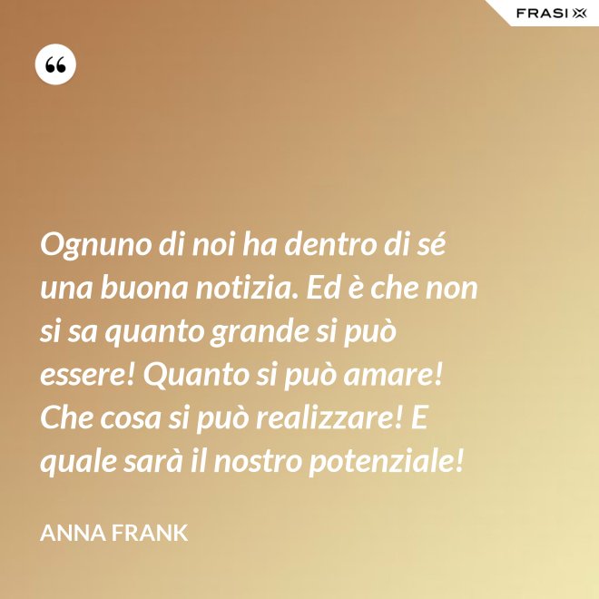 Ognuno di noi ha dentro di sé una buona notizia. Ed è che non si sa quanto grande si può essere! Quanto si può amare! Che cosa si può realizzare! E quale sarà il nostro potenziale! - Anna Frank