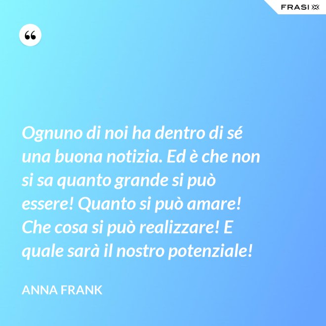 Ognuno di noi ha dentro di sé una buona notizia. Ed è che non si sa quanto grande si può essere! Quanto si può amare! Che cosa si può realizzare! E quale sarà il nostro potenziale! - Anna Frank
