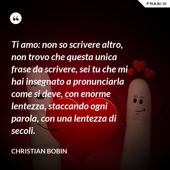 Ti amo: non so scrivere altro, non trovo che questa unica frase da scrivere, sei tu che mi hai insegnato a pronunciarla come si deve, con enorme lentezza, staccando ogni parola, con una lentezza di secoli. - Christian Bobin