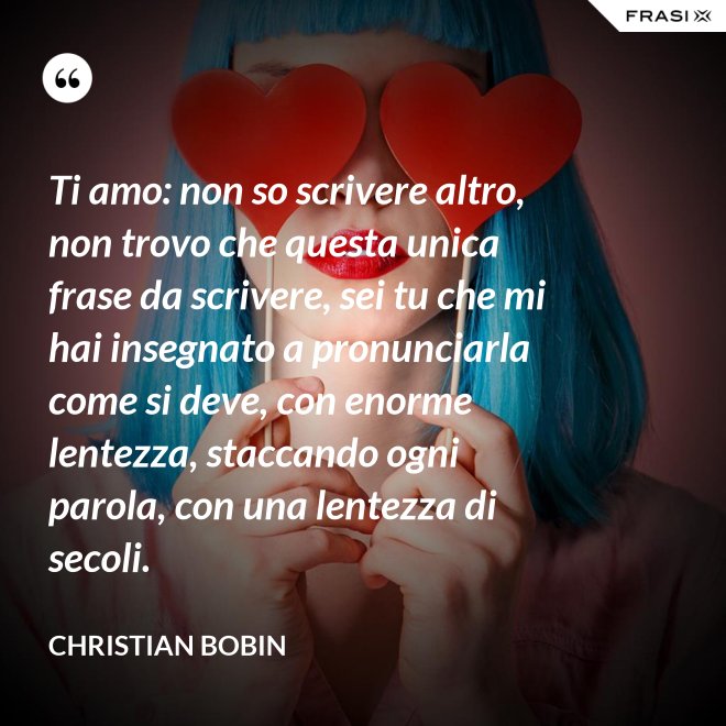 Ti amo: non so scrivere altro, non trovo che questa unica frase da scrivere, sei tu che mi hai insegnato a pronunciarla come si deve, con enorme lentezza, staccando ogni parola, con una lentezza di secoli. - Christian Bobin