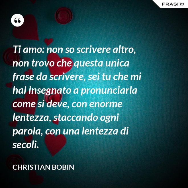 Ti amo: non so scrivere altro, non trovo che questa unica frase da scrivere, sei tu che mi hai insegnato a pronunciarla come si deve, con enorme lentezza, staccando ogni parola, con una lentezza di secoli. - Christian Bobin