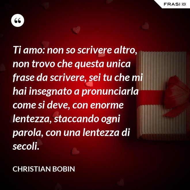 Ti amo: non so scrivere altro, non trovo che questa unica frase da scrivere, sei tu che mi hai insegnato a pronunciarla come si deve, con enorme lentezza, staccando ogni parola, con una lentezza di secoli. - Christian Bobin