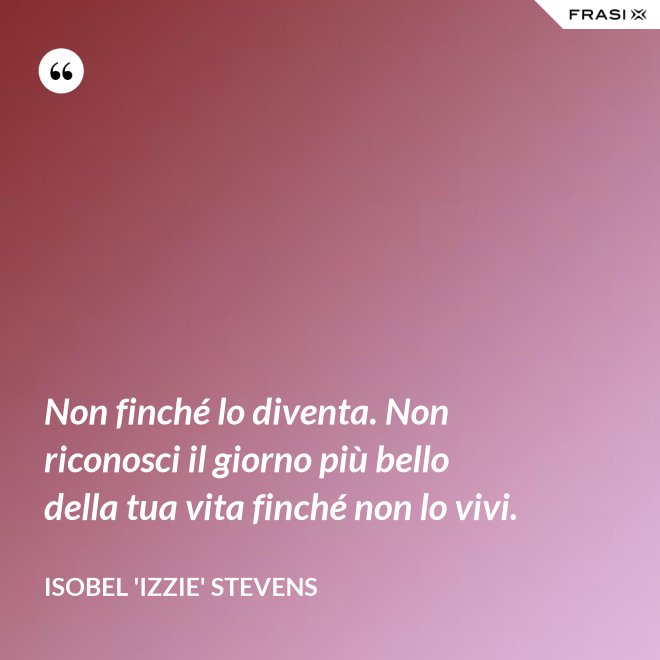 Non finché lo diventa. Non riconosci il giorno più bello della tua vita finché non lo vivi. - Isobel 'Izzie' Stevens