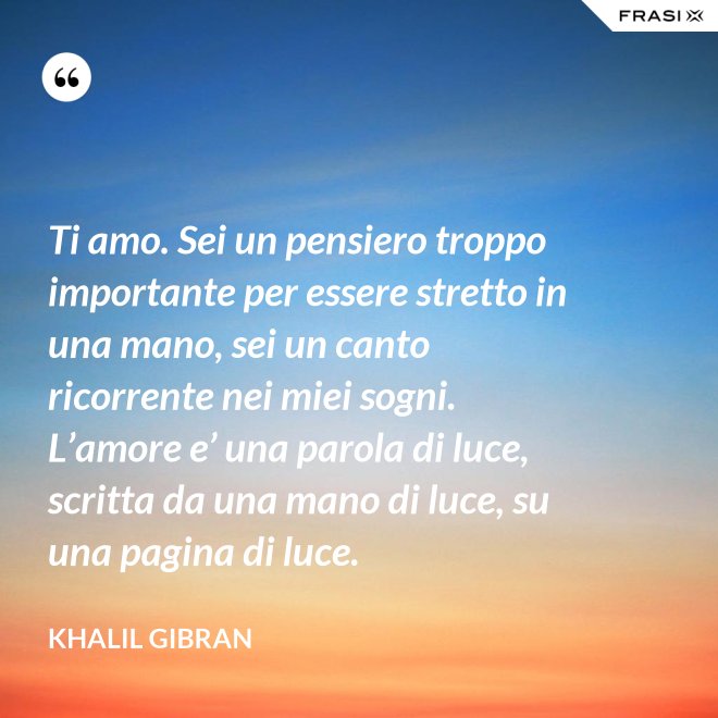 Ti amo. Sei un pensiero troppo importante per essere stretto in una mano, sei un canto ricorrente nei miei sogni. L’amore e’ una parola di luce, scritta da una mano di luce, su una pagina di luce. - Khalil Gibran
