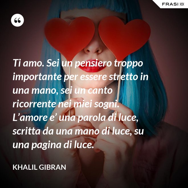 Ti amo. Sei un pensiero troppo importante per essere stretto in una mano, sei un canto ricorrente nei miei sogni. L’amore e’ una parola di luce, scritta da una mano di luce, su una pagina di luce. - Khalil Gibran