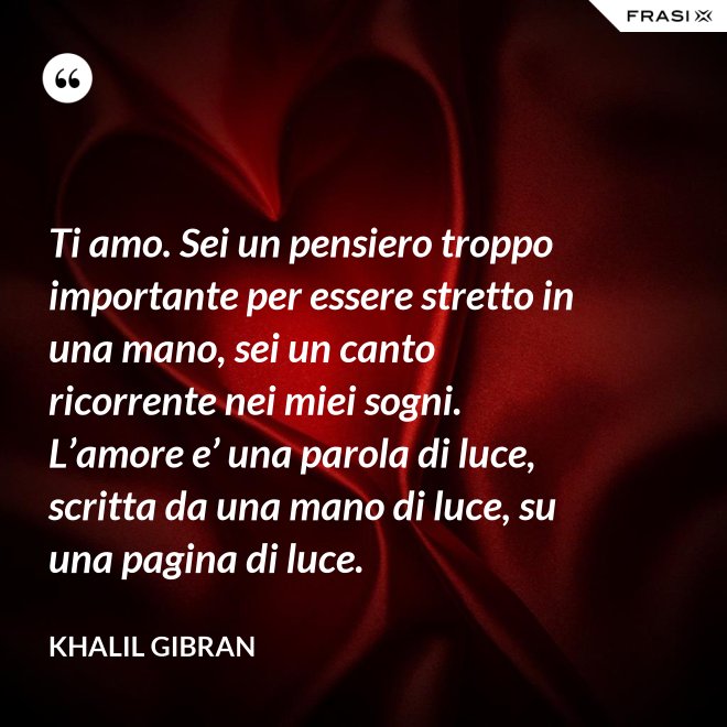 Ti amo. Sei un pensiero troppo importante per essere stretto in una mano, sei un canto ricorrente nei miei sogni. L’amore e’ una parola di luce, scritta da una mano di luce, su una pagina di luce. - Khalil Gibran