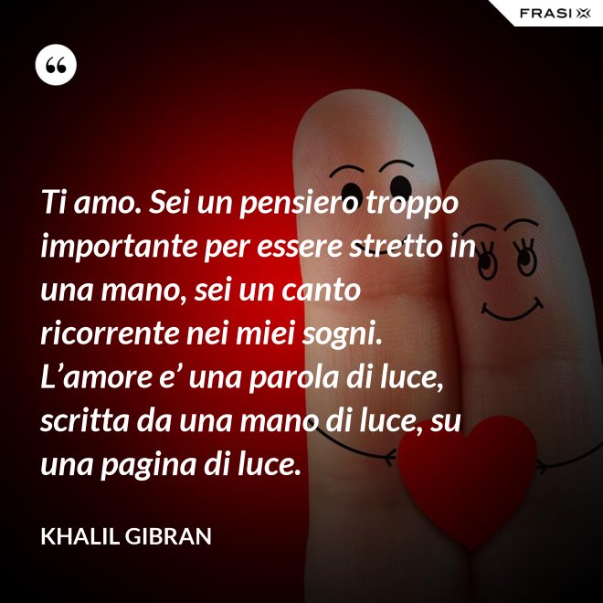 Ti amo. Sei un pensiero troppo importante per essere stretto in una mano, sei un canto ricorrente nei miei sogni. L’amore e’ una parola di luce, scritta da una mano di luce, su una pagina di luce. - Khalil Gibran