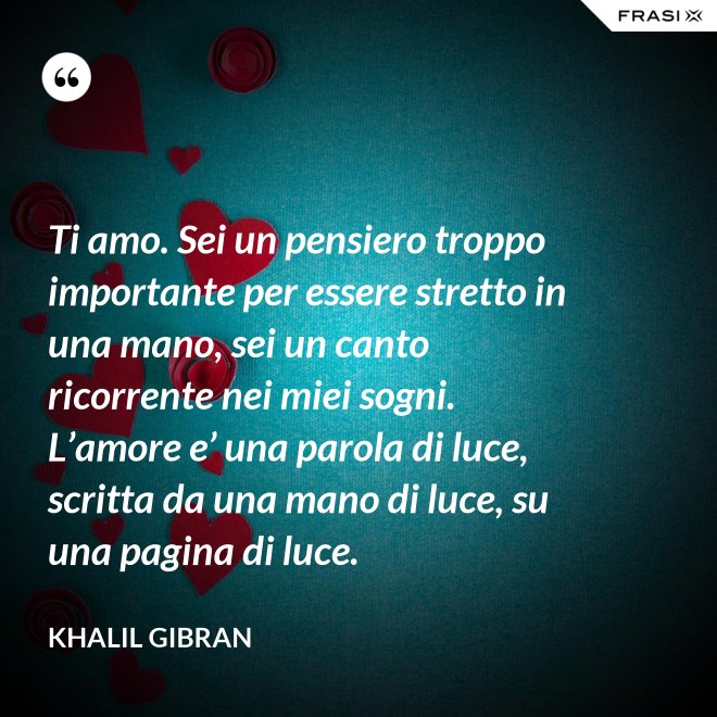 Ti amo. Sei un pensiero troppo importante per essere stretto in una mano, sei un canto ricorrente nei miei sogni. L’amore e’ una parola di luce, scritta da una mano di luce, su una pagina di luce. - Khalil Gibran