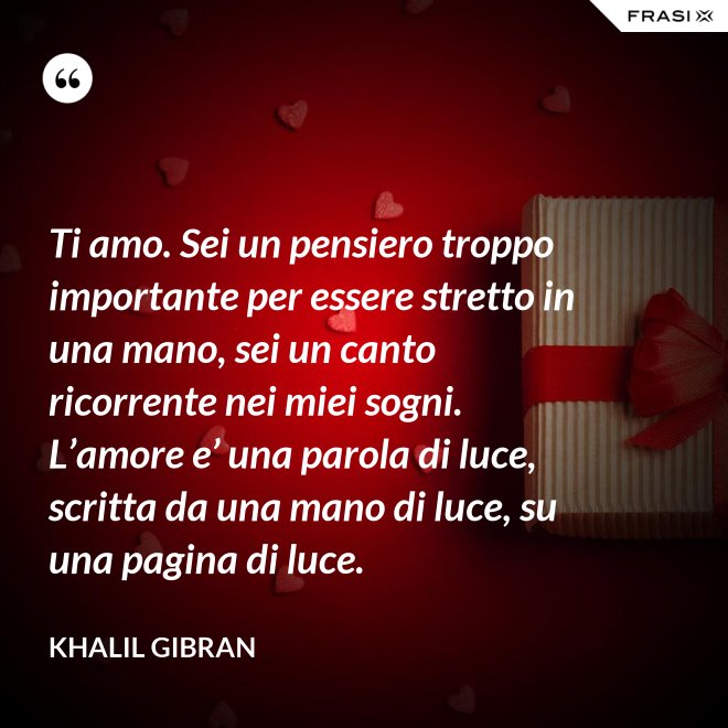 Ti amo. Sei un pensiero troppo importante per essere stretto in una mano, sei un canto ricorrente nei miei sogni. L’amore e’ una parola di luce, scritta da una mano di luce, su una pagina di luce. - Khalil Gibran