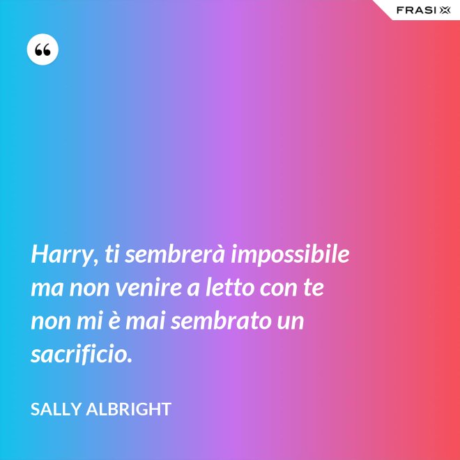 Harry, ti sembrerà impossibile ma non venire a letto con te non mi è mai sembrato un sacrificio. - Sally Albright